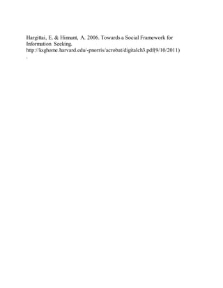 Hargittai, E. & Hinnant, A. 2006. Towards a Social Framework for
Information Seeking.
http://ksghome.harvard.edu/-pnorris/acrobat/digitalch3.pdf(9/10/2011)
.
 