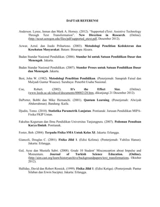DAFTAR REFERENSI


Anderson. Lynee, Inman dan Mark A. Horney. (2012). “Supported eText: Assistive Technology
      Through Text Transformation”. New Direction in Research. (Online).
      (http://ncset.uoregon.edu/files/pdf/supported_etext.pdf, Desember 2012).

Azwar, Azrul. dan Joedo Prihartono. (2003). Metodologi Penelitian Kedokteran dan
      Kesehatan Masyarakat. Batam: Binarupa Aksara.

Badan Standar Nasional Pendidikan. (2006). Standar Isi untuk Satuan Pendidikan Dasar dan
      Menengah. Jakarta.

Badan Standar Nasional Pendidikan. (2007). Standar Proses untuk Satuan Pendidikan Dasar
      dan Menengah. Jakarta.

Best, John W. (1982). Metodologi Penelitian Pendidikan. (Penerjemah: Sanapiah Faisal dan
       Mulyadi Guntur Waseso). Surabaya: Penerbit Usaha Nasional.

Coe,      Robert.       (2002).      It's     the        Effect      Size.      (Online).
       (www.leeds.ac.uk/educol/documents/00002128.htm, dikunjungi 21 Desember 2012).

DePorter, Bobbi dan Mike Hernanchi. (2001). Qantum Learning. (Penerjemah: Alwiyah
      Abdurrahman). Bandung: Kaifa.

Djudin, Tomo. (2010). Statistika Parametrik Lanjutan. Pontianak: Jurusan Pendidikan MIPA-
       Fisika FKIP Untan.

Fakultas Keguruan dan Ilmu Pendidikan Universitas Tanjungpura. (2007). Pedoman Penulisan
       Karya Ilmiah. Pontianak.

Foster, Bob. (2004). Terpadu Fisika SMA Untuk Kelas XI. Jakarta: Erlangga.

Giancoli, Douglas C. (2001). Fisika Jilid 1. (Edisi Kelima). (Penterjemah: Yuhilza Hanun).
      Jakarta: Erlangga.

Gul, Ayse dan Mustafa Sabri. (2008). Grade 10 Student’ Misconception about Impulse and
      Momentum.         Journal       of     Turkish     Science      Education.      (Online).
      (http://aim.cast.org/learn/historyarchive/backgroundpapers/text_transformations. Oktober
      2012).

Halliday, David dan Robert Resnick. (1999). Fisika Jilid 1. (Edisi Ketiga). (Penterjemah: Pantur
       Silaban dan Erwin Sucipta). Jakarta: Erlangga.
 