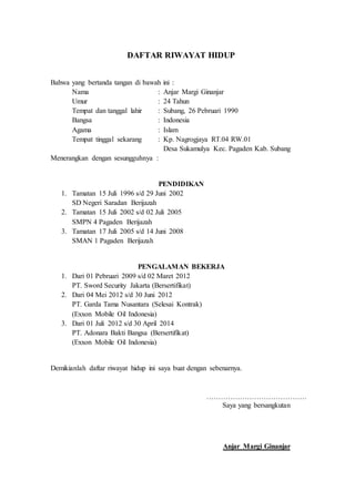 DAFTAR RIWAYAT HIDUP
Bahwa yang bertanda tangan di bawah ini :
Nama : Anjar Margi Ginanjar
Umur : 24 Tahun
Tempat dan tanggal lahir : Subang, 26 Pebruari 1990
Bangsa : Indonesia
Agama : Islam
Tempat tinggal sekarang : Kp. Nagrogjaya RT.04 RW.01
Desa Sukamulya Kec. Pagaden Kab. Subang
Menerangkan dengan sesungguhnya :
PENDIDIKAN
1. Tamatan 15 Juli 1996 s/d 29 Juni 2002
SD Negeri Saradan Berijazah
2. Tamatan 15 Juli 2002 s/d 02 Juli 2005
SMPN 4 Pagaden Berijazah
3. Tamatan 17 Juli 2005 s/d 14 Juni 2008
SMAN 1 Pagaden Berijazah
PENGALAMAN BEKERJA
1. Dari 01 Pebruari 2009 s/d 02 Maret 2012
PT. Sword Security Jakarta (Bersertifikat)
2. Dari 04 Mei 2012 s/d 30 Juni 2012
PT. Garda Tama Nusantara (Selesai Kontrak)
(Exxon Mobile Oil Indonesia)
3. Dari 01 Juli 2012 s/d 30 April 2014
PT. Adonara Bakti Bangsa (Bersertifikat)
(Exxon Mobile Oil Indonesia)
Demikianlah daftar riwayat hidup ini saya buat dengan sebenarnya.
……………………………………
Saya yang bersangkutan
Anjar Margi Ginanjar
 