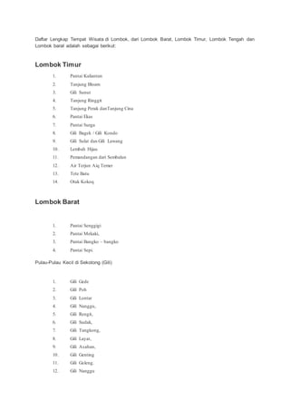 Daftar Lengkap Tempat Wisata di Lombok, dari Lombok Barat, Lombok Timur, Lombok Tengah dan
Lombok barat adalah sebagai berikut:
Lombok Timur
1. Pantai Kaliantan
2. Tanjung Bloam
3. Gili Sunut
4. Tanjung Ringgit
5. Tanjung Perak danTanjung Cina
6. Pantai Ekas
7. Pantai Surga
8. Gili Bagek / Gili Kondo
9. Gili Sulat dan Gili Lawang
10. Lembah Hijau
11. Pemandangan dari Sembalun
12. Air Terjun Aiq Temer
13. Tete Batu
14. Otak Kokoq
Lombok Barat
1. Pantai Senggigi
2. Pantai Mekaki,
3. Pantai Bangko – bangko
4. Pantai Sepi.
Pulau-Pulau Kecil di Sekotong (Gili)
1. Gili Gede
2. Gili Poh
3. Gili Lontar
4. Gili Nanggu,
5. Gili Rengit,
6. Gili Sudak,
7. Gili Tangkong,
8. Gili Layar,
9. Gili Asahan,
10. Gili Genting
11. Gili Goleng.
12. Gili Nanggu
 