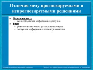 Отличия меду прогнозируемыми и
             непрогнозируемыми решениями
           o Определенность
              – вся необходимая информация доступна
           o Риск
              – решение имеет четко установленные цели
              – доступная информация достоверна и полна




Developed by Cool Pictures & MultiMedia Presentations   Copyright © 2003 by South-Western, a division of Thomson Learning. All rights reserved.
 