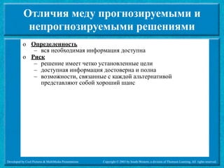 Отличия меду прогнозируемыми и
             непрогнозируемыми решениями
           o Определенность
              – вся необходимая информация доступна
           o Риск
              – решение имеет четко установленные цели
              – доступная информация достоверна и полна
              – возможности, связанные с каждой альтернативой
                представляют собой хороший шанс




Developed by Cool Pictures & MultiMedia Presentations   Copyright © 2003 by South-Western, a division of Thomson Learning. All rights reserved.
 