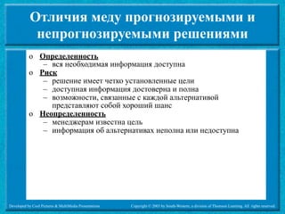 Отличия меду прогнозируемыми и
             непрогнозируемыми решениями
           o Определенность
              – вся необходимая информация доступна
           o Риск
              – решение имеет четко установленные цели
              – доступная информация достоверна и полна
              – возможности, связанные с каждой альтернативой
                представляют собой хороший шанс
           o Неопределенность
              – менеджерам известна цель
              – информация об альтернативах неполна или недоступна




Developed by Cool Pictures & MultiMedia Presentations   Copyright © 2003 by South-Western, a division of Thomson Learning. All rights reserved.
 