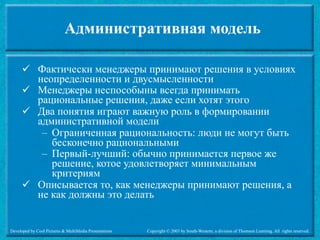 Административная модель

       Фактически менеджеры принимают решения в условиях
        неопределенности и двусмысленности
       Менеджеры неспособыны всегда принимать
        рациональные решения, даже если хотят этого
       Два понятия играют важную роль в формировании
        административной модели
         – Ограниченная рациональность: люди не могут быть
           бесконечно рациональными
         – Первый-лучший: обычно принимается первое же
           решение, котое удовлетворяет минимальным
           критериям
       Описывается то, как менеджеры принимают решения, а
        не как должны это делать


Developed by Cool Pictures & MultiMedia Presentations   Copyright © 2003 by South-Western, a division of Thomson Learning. All rights reserved.
 
