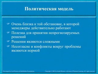 Политическая модель


      Очень близка к той обстановке, в которой
       менеджеры действительно работают
      Полезна для принятия непрогнозируемых
       решений
      Решения являются сложными
      Несогласие и конфликты вокруг проблемы
       являются нормой




Developed by Cool Pictures & MultiMedia Presentations   Copyright © 2003 by South-Western, a division of Thomson Learning. All rights reserved.
 