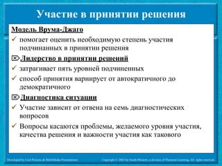 Участие в принятии решения
   Модель Врума-Джаго
    помогает оценить необходимую степень участия
     подчинанных в принятии решения
   Лидерство в принятии решений
    затрагивает пять уровней подчиненных
    способ принятия вариирует от автократичного до
     демократичного
   Диагностика ситуации
    Участие зависит от отвена на семь диагностических
     вопросов
    Вопросы касаются проблемы, желаемого уровня участия,
     качества решения и важности участия как такового


Developed by Cool Pictures & MultiMedia Presentations   Copyright © 2003 by South-Western, a division of Thomson Learning. All rights reserved.
 