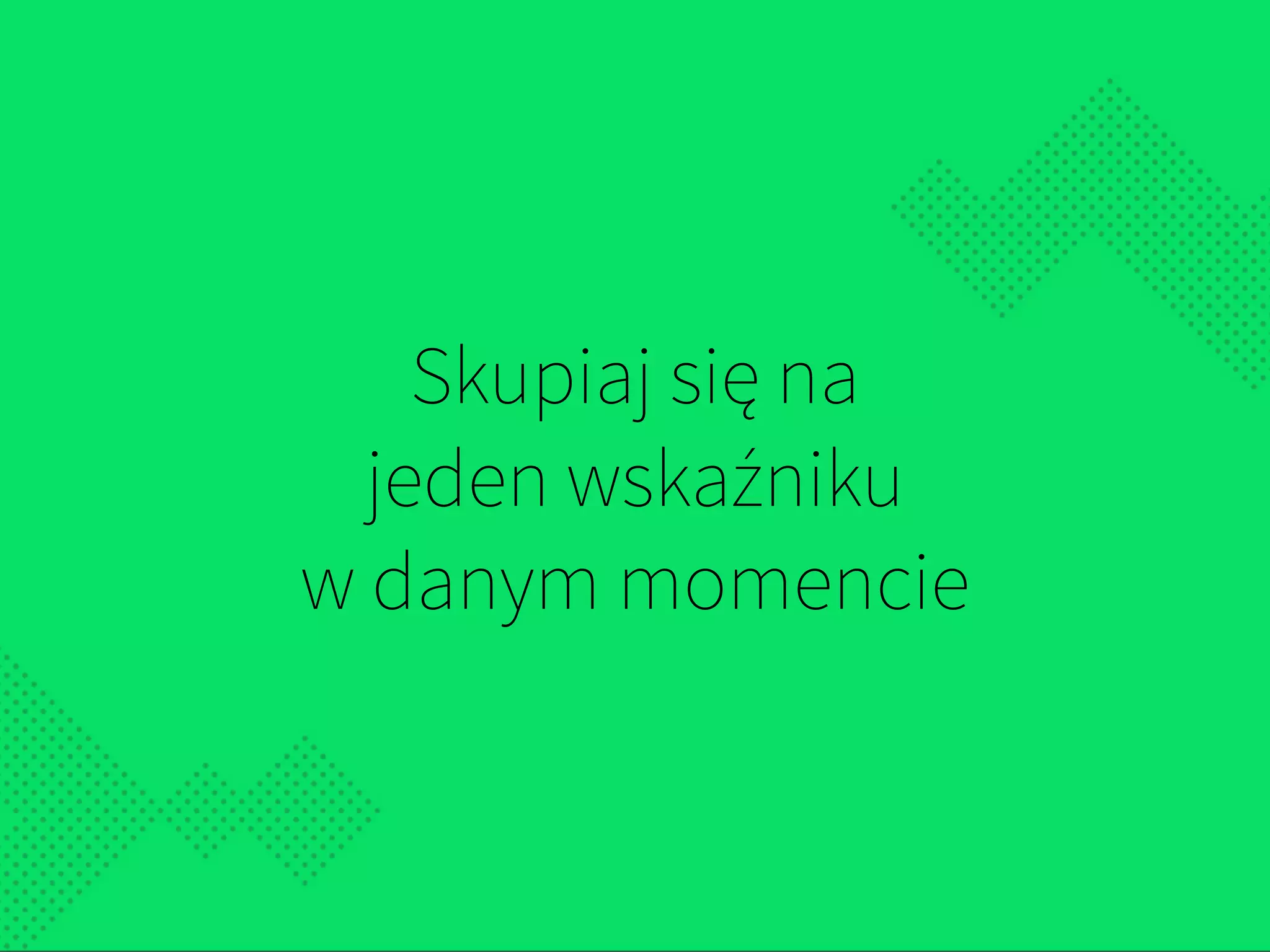 Skupiaj się na  
jeden wskaźniku  
w danym momencie
 