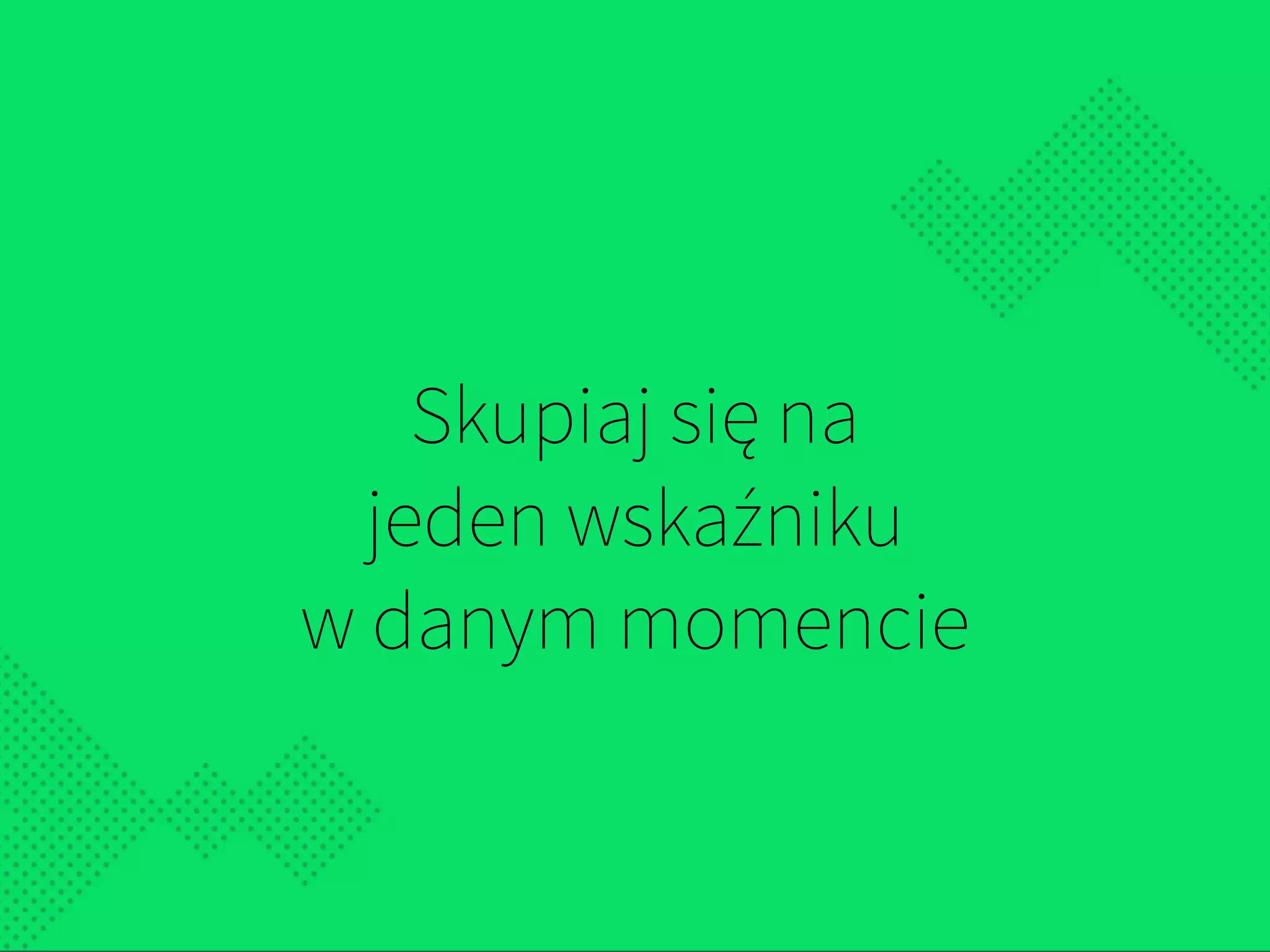 Skupiaj się na  
jeden wskaźniku  
w danym momencie
 