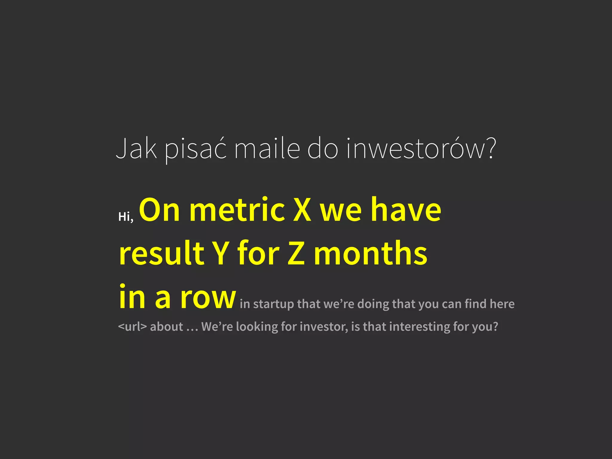 Jak pisać maile do inwestorów?
Hi, On metric X we have
result Y for Z months  
in a rowin startup that we’re doing that you can find here
<url> about … We’re looking for investor, is that interesting for you?
 