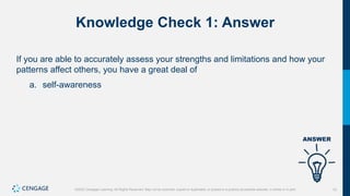 10
©2022 Cengage Learning. All Rights Reserved. May not be scanned, copied or duplicated, or posted to a publicly accessible website, in whole or in part.
Knowledge Check 1: Answer
If you are able to accurately assess your strengths and limitations and how your
patterns affect others, you have a great deal of
a. self-awareness
 