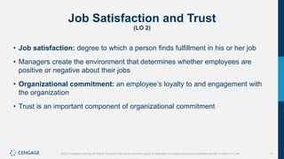 11
©2022 Cengage Learning. All Rights Reserved. May not be scanned, copied or duplicated, or posted to a publicly accessible website, in whole or in part.
Job Satisfaction and Trust
(LO 2)
• Job satisfaction: degree to which a person finds fulfillment in his or her job
• Managers create the environment that determines whether employees are
positive or negative about their jobs
• Organizational commitment: an employee’s loyalty to and engagement with
the organization
• Trust is an important component of organizational commitment
 