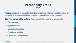 21
©2022 Cengage Learning. All Rights Reserved. May not be scanned, copied or duplicated, or posted to a publicly accessible website, in whole or in part.
Personality Traits
(LO 4)
• Personality: set of characteristics that underlie a relatively stable pattern of
behavior in response to ideas, objects, or people in the environment
• Big Five personality factors: five general dimensions of personality
− Extroversion
− Agreeableness
− Conscientiousness
− Emotional stability
− Openness to experience
 