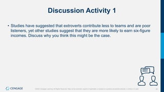 22
©2022 Cengage Learning. All Rights Reserved. May not be scanned, copied or duplicated, or posted to a publicly accessible website, in whole or in part.
Discussion Activity 1
• Studies have suggested that extroverts contribute less to teams and are poor
listeners, yet other studies suggest that they are more likely to earn six-figure
incomes. Discuss why you think this might be the case.
 