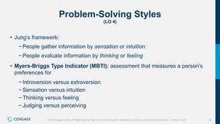 28
©2022 Cengage Learning. All Rights Reserved. May not be scanned, copied or duplicated, or posted to a publicly accessible website, in whole or in part.
Problem-Solving Styles
(LO 4)
• Jung’s framework:
− People gather information by sensation or intuition
− People evaluate information by thinking or feeling
• Myers-Briggs Type Indicator (MBTI): assessment that measures a person’s
preferences for
− Introversion versus extroversion
− Sensation versus intuition
− Thinking versus feeling
− Judging versus perceiving
 
