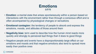 30
©2022 Cengage Learning. All Rights Reserved. May not be scanned, copied or duplicated, or posted to a publicly accessible website, in whole or in part.
Emotions
(LO 5)
• Emotion: a mental state that arises spontaneously within a person based on
interactions with the environment rather than through a conscious effort and is
often accompanied by physiological changes or sensations
• Emotional contagion: the tendency of people to absorb and express the
emotions, moods, and attitudes of those around them
• Negativity bias: term used to describe how the human mind reacts more
quickly and strongly to perceived bad things than it does to good things
• Negative people and events have a disproportionately large effect on our
emotions and moods and that negative emotions also tend to spread more
easily than positive ones
 