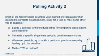 36
©2022 Cengage Learning. All Rights Reserved. May not be scanned, copied or duplicated, or posted to a publicly accessible website, in whole or in part.
Polling Activity 2
Which of the following best describes your method of organization when
you need to complete an assignment, study for a test, or meet some other
type of deadline?
a. Set up a calendar with scheduled times for completing tasks leading
up to deadline
b. Set aside a specific single time period to do all necessary tasks
c. Whenever possible, try to tackle a portion of your task every day
leading up to the deadline
d. Method? What method?
 