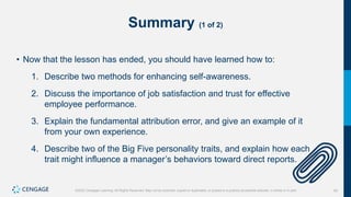 45
©2022 Cengage Learning. All Rights Reserved. May not be scanned, copied or duplicated, or posted to a publicly accessible website, in whole or in part.
Summary (1 of 2)
• Now that the lesson has ended, you should have learned how to:
1. Describe two methods for enhancing self-awareness.
2. Discuss the importance of job satisfaction and trust for effective
employee performance.
3. Explain the fundamental attribution error, and give an example of it
from your own experience.
4. Describe two of the Big Five personality traits, and explain how each
trait might influence a manager’s behaviors toward direct reports.
 