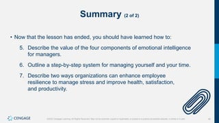 46
©2022 Cengage Learning. All Rights Reserved. May not be scanned, copied or duplicated, or posted to a publicly accessible website, in whole or in part.
Summary (2 of 2)
• Now that the lesson has ended, you should have learned how to:
5. Describe the value of the four components of emotional intelligence
for managers.
6. Outline a step-by-step system for managing yourself and your time.
7. Describe two ways organizations can enhance employee
resilience to manage stress and improve health, satisfaction,
and productivity.
 