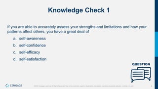 9
©2022 Cengage Learning. All Rights Reserved. May not be scanned, copied or duplicated, or posted to a publicly accessible website, in whole or in part.
Knowledge Check 1
If you are able to accurately assess your strengths and limitations and how your
patterns affect others, you have a great deal of
a. self-awareness
b. self-confidence
c. self-efficacy
d. self-satisfaction
 