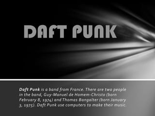 DAFT PUNK Daft Punk is a band from France. There are two people in the band, Guy-Manuel de Homem-Christo (born February 8, 1974) and Thomas Bangalter (born January 3, 1975). Daft Punk use computers to make their music. 