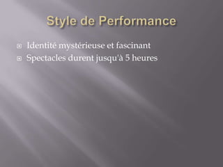    Identité mystérieuse et fascinant
   Spectacles durent jusqu'à 5 heures
 