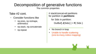 Decomposition of generative functions
The common properties
Take #2 cont.
– Consider functions like
●
np.ones, np.reshape,
arithmetics
●
np.stack, np.concatenate
●
np.repeat
# stack/concat-ed partitions
for partition in partitions:
for Sidx in partition:
OutBuf[ J(Sidx) ] = F( Sidx )
●
No branch in loop
●
Unable to handle scattering
(one-to-many indice mapping)
 