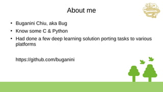 About me
●
Buganini Chiu, aka Bug
●
Know some C & Python
●
Had done a few deep learning solution porting tasks to various
platforms
https://github.com/buganini
 