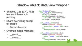 Shadow object: data view wrapper
●
Shape (1,12), (3,4), (6,2)
has no difference in
memory
●
Share everything except
for shape
– Once-only export
●
Override magic methods
– __getattr__
– __setattr__
class Reshaper(Functor):
def __init__(self, functor, shape):
self.functor = functor
if type(self.functor) is Reshaper:
self.functor = self.functor.functor
self.shape = Shape(shape)
def __getattr__(self, name):
if name in ("functor", "shape"):
return object.__getattr__(self, name)
else:
return getattr(self.functor, name)
def __setattr__(self, name, value):
if name in ("functor", "shape"):
object.__setattr__(self, name, value)
else:
setattr(self.functor, name, value)
 