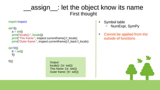 __assign__: let the object know its name
First thought
import inspect
def f():
a = set()
print("locals():", locals())
print("This frame:", inspect.currentframe().f_locals)
print("Outer frame:", inspect.currentframe().f_back.f_locals)
def f2():
b = set()
f()
f2()
●
Symbol table
– NumExpr, SymPy
●
Cannot be applied from the
outside of functions
Output:
locals(): {'a': set()}
This frame: {'a': set()}
Outer frame: {'b': set()}
 