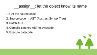 __assign__: let the object know its name
1. Get the source code
2. Source code → AST (Abstract Syntax Tree)
3. Patch AST
4. Compile patched AST to bytecode
5. Execute bytecode
 