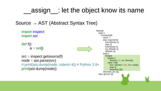 __assign__: let the object know its name
Source → AST (Abstract Syntax Tree)
import inspect
import ast
def f():
a = set()
src = inspect.getsource(f)
node = ast.parse(src)
# print(ast.dump(node, indent=4)) # Python 3.9+
print(ast.dump(node))
Module(
body=[
FunctionDef(
name='f',
args=arguments(
posonlyargs=[],
args=[],
kwonlyargs=[],
kw_defaults=[],
defaults=[]),
body=[
Assign(
targets=[
Name(id='a', ctx=Store())],
value=Call(
func=Name(id='set', ctx=Load()),
args=[],
keywords=[]))],
decorator_list=[])],
type_ignores=[])
 