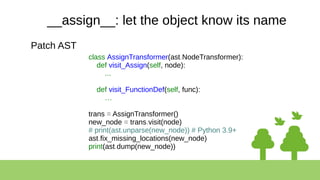 __assign__: let the object know its name
Patch AST
class AssignTransformer(ast.NodeTransformer):
def visit_Assign(self, node):
...
def visit_FunctionDef(self, func):
…
trans = AssignTransformer()
new_node = trans.visit(node)
# print(ast.unparse(new_node)) # Python 3.9+
ast.fix_missing_locations(new_node)
print(ast.dump(new_node))
 