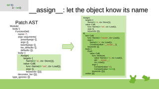 __assign__: let the object know its name
Patch AST
def f():
a = set()
Module(
body=[
FunctionDef(
name='f',
args=arguments(
posonlyargs=[],
args=[],
kwonlyargs=[],
kw_defaults=[],
defaults=[]),
body=[
Assign(
targets=[
Name(id='a', ctx=Store())],
value=Call(
func=Name(id='set', ctx=Load()),
args=[],
keywords=[]))],
decorator_list=[])],
type_ignores=[])
Assign(
targets=[
Name(id='a', ctx=Store())],
value=Call(
func=Name(id='set', ctx=Load()),
args=[],
keywords=[])),
If(
test=Call(
func=Name(id='hasattr', ctx=Load()),
args=[
Name(id='a', ctx=Load()),
Constant(value='__assign__')],
keywords=[]),
body=[
Expr(
value=Call(
func=Attribute(
value=Name(id='a', ctx=Load()),
attr='__assign__',
ctx=Load()),
args=[
Constant(value='a'),
Constant(value=None)],
keywords=[]))],
orelse=[])],
 