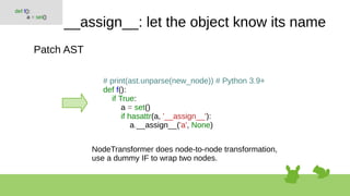 __assign__: let the object know its name
Patch AST
def f():
a = set()
# print(ast.unparse(new_node)) # Python 3.9+
def f():
if True:
a = set()
if hasattr(a, '__assign__'):
a.__assign__('a', None)
NodeTransformer does node-to-node transformation,
use a dummy IF to wrap two nodes.
 