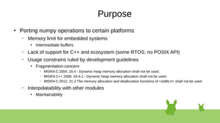 Purpose
●
Porting numpy operations to certain platforms
– Memory limit for embedded systems
●
Intermediate buffers
– Lack of support for C++ and ecosystem (some RTOS; no POSIX API)
– Usage constrains ruled by development guidelines
●
Fragmentation concern
– MISRA C:2004, 20.4 - Dynamic heap memory allocation shall not be used.
– MISRA C++ 2008, 18-4-1 - Dynamic heap memory allocation shall not be used.
– MISRA C:2012, 21.3 The memory allocation and deallocation functions of <stdlib.h> shall not be used
– Interpolatability with other modules
●
Maintainability
 