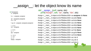 __assign__: let the object know its name
def f(assignee):
a = assignee
b, c = assignee, assignee
arr = [assignee,assignee]
d, e = arr
f, (g, h) = assignee, (assignee,assignee)
i = [0,0]
i[1] = assignee
j = [0,0]
x = 1
j[x] = assignee
k = [0,0]
x = [1]
z = 0
k[x[z]] = assignee
Assign <__main__.A object at 0x7f5fa0ecc550> as assignee idx None
Assign <__main__.A object at 0x7f5fa0ecc550> as a idx None
Assign <__main__.A object at 0x7f5fa0ecc550> as b idx None
Assign <__main__.A object at 0x7f5fa0ecc550> as c idx None
Assign <__main__.A object at 0x7f5fa0ecc550> as d idx None
Assign <__main__.A object at 0x7f5fa0ecc550> as e idx None
Assign <__main__.A object at 0x7f5fa0ecc550> as f idx None
Assign <__main__.A object at 0x7f5fa0ecc550> as g idx None
Assign <__main__.A object at 0x7f5fa0ecc550> as h idx None
Assign <__main__.A object at 0x7f5fa0ecc550> as i idx 1
Assign <__main__.A object at 0x7f5fa0ecc550> as j idx 1
Assign <__main__.A object at 0x7f5fa0ecc550> as k idx 1
def __assign__(self, name, idx):
print("Assign", self, "as", name, "idx", idx)
 