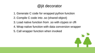 @jit decorator
1. Generate C code for wrapped python function
2. Compile C code into .so (shared object)
3. Load native function from .so with ctypes or cffi
4. Wrap native function with data conversion wrapper
5. Call wrapper function when invoked
 
