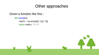 Other approaches
Given a function like this :
def sample():
matrix = np.array([[4,5],[6,7]])
return matrix * 3 + 5
 