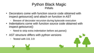 Python Black Magic
Pitfalls
●
Decorators come with function source code obtained with
inspect.getsource() and attach on function in AST
– Beware of decorator recursion during bytecode execution
●
Indentations come with function source code obtained with
inspect.getsource()
– Need to strip extra indentation before ast.parse()
●
AST structure differs with python versions
– Tested with 3.8, 3.9
 