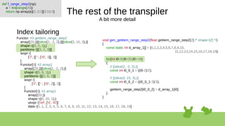 The rest of the transpiler
A bit more detail
Index tailoring
def f_range_step2(np):
a = list(range(20))
return np.array(a)[2:-2:2][3:15:3]
void gen_getitem_range_step2(float getitem_range_step2[2] /* shape=[2] */)
{
const static int d_array_1[] = {0,1,2,3,4,5,6,7,8,9,10,
11,12,13,14,15,16,17,18,19};
for(int i0=8;i0<20;i0+=6)
{
// [(slice(2, -2, 2),)]
const int i0_0_1 = ((i0-2)/2);
// [(slice(3, 15, 3),)]
const int i0_0_2 = ((i0_0_1-3)/3);
getitem_range_step2[i0_0_2] = d_array_1[i0];
}
}
Functor: #3 getitem_range_step2
array((20,))[(slice(2, -2, 2),)][(slice(3, 15, 3),)]
shape=((0, 2, 1),)
partitions=[[(3, 2, 3)]]
iexpr=[
['//', [['-', ['i0', 3]], 3]]
]
Functor[0]: #2 array2
array((20,))[(slice(2, -2, 2),)]
shape=((0, 8, 1),)
partitions=[[(2, 8, 2)]]
iexpr=[
['//', [['-', ['i0', 2]], 2]]
]
Functor[0]: #1 array1
array((20,))
shape=((0, 20, 1),)
vexpr=['ref', ['d', 'i0']]
data=[0, 1, 2, 3, 4, 5, 6, 7, 8, 9, 10, 11, 12, 13, 14, 15, 16, 17, 18, 19]
 