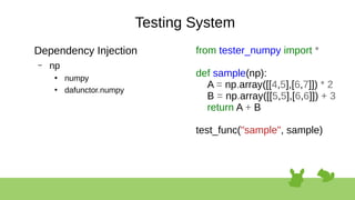 Testing System
Dependency Injection
– np
●
numpy
●
dafunctor.numpy
from tester_numpy import *
def sample(np):
A = np.array([[4,5],[6,7]]) * 2
B = np.array([[5,5],[6,6]]) + 3
return A + B
test_func("sample", sample)
 