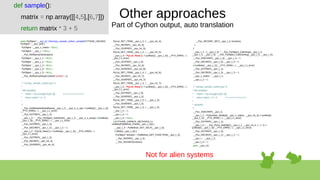static PyObject *__pyx_pf_19numpy_sample_cython_sample(CYTHON_UNUSED
PyObject *__pyx_self) {
PyObject *__pyx_v_matrix = NULL;
PyObject *__pyx_r = NULL;
__Pyx_RefNannyDeclarations
PyObject *__pyx_t_1 = NULL;
PyObject *__pyx_t_2 = NULL;
PyObject *__pyx_t_3 = NULL;
PyObject *__pyx_t_4 = NULL;
PyObject *__pyx_t_5 = NULL;
__Pyx_RefNannySetupContext("sample", 0);
/* "numpy_sample_cython.pyx":4
*
* def sample():
* matrix = np.array([[4,5],[6,7]]) # <<<<<<<<<<<<<<
* return matrix * 3 + 5
*
*/
__Pyx_GetModuleGlobalName(__pyx_t_2, __pyx_n_s_np); if (unlikely(!__pyx_t_2))
__PYX_ERR(0, 4, __pyx_L1_error)
__Pyx_GOTREF(__pyx_t_2);
__pyx_t_3 = __Pyx_PyObject_GetAttrStr(__pyx_t_2, __pyx_n_s_array); if (unlikely(!
__pyx_t_3)) __PYX_ERR(0, 4, __pyx_L1_error)
__Pyx_GOTREF(__pyx_t_3);
__Pyx_DECREF(__pyx_t_2); __pyx_t_2 = 0;
__pyx_t_2 = PyList_New(2); if (unlikely(!__pyx_t_2)) __PYX_ERR(0, 4,
__pyx_L1_error)
__Pyx_GOTREF(__pyx_t_2);
__Pyx_INCREF(__pyx_int_4);
__Pyx_GIVEREF(__pyx_int_4);
PyList_SET_ITEM(__pyx_t_2, 0, __pyx_int_4);
__Pyx_INCREF(__pyx_int_5);
__Pyx_GIVEREF(__pyx_int_5);
PyList_SET_ITEM(__pyx_t_2, 1, __pyx_int_5);
__pyx_t_4 = PyList_New(2); if (unlikely(!__pyx_t_4)) __PYX_ERR(0, 4,
__pyx_L1_error)
__Pyx_GOTREF(__pyx_t_4);
__Pyx_INCREF(__pyx_int_6);
__Pyx_GIVEREF(__pyx_int_6);
PyList_SET_ITEM(__pyx_t_4, 0, __pyx_int_6);
__Pyx_INCREF(__pyx_int_7);
__Pyx_GIVEREF(__pyx_int_7);
PyList_SET_ITEM(__pyx_t_4, 1, __pyx_int_7);
__pyx_t_5 = PyList_New(2); if (unlikely(!__pyx_t_5)) __PYX_ERR(0, 4,
__pyx_L1_error)
__Pyx_GOTREF(__pyx_t_5);
__Pyx_GIVEREF(__pyx_t_2);
PyList_SET_ITEM(__pyx_t_5, 0, __pyx_t_2);
__Pyx_GIVEREF(__pyx_t_4);
PyList_SET_ITEM(__pyx_t_5, 1, __pyx_t_4);
__pyx_t_2 = 0;
__pyx_t_4 = 0;
__pyx_t_4 = NULL;
if (CYTHON_UNPACK_METHODS &&
unlikely(PyMethod_Check(__pyx_t_3))) {
__pyx_t_4 = PyMethod_GET_SELF(__pyx_t_3);
if (likely(__pyx_t_4)) {
PyObject* function = PyMethod_GET_FUNCTION(__pyx_t_3);
__Pyx_INCREF(__pyx_t_4);
__Pyx_INCREF(function);
__Pyx_DECREF_SET(__pyx_t_3, function);
}
}
__pyx_t_1 = (__pyx_t_4) ? __Pyx_PyObject_Call2Args(__pyx_t_3,
__pyx_t_4, __pyx_t_5) : __Pyx_PyObject_CallOneArg(__pyx_t_3, __pyx_t_5);
__Pyx_XDECREF(__pyx_t_4); __pyx_t_4 = 0;
__Pyx_DECREF(__pyx_t_5); __pyx_t_5 = 0;
if (unlikely(!__pyx_t_1)) __PYX_ERR(0, 4, __pyx_L1_error)
__Pyx_GOTREF(__pyx_t_1);
__Pyx_DECREF(__pyx_t_3); __pyx_t_3 = 0;
__pyx_v_matrix = __pyx_t_1;
__pyx_t_1 = 0;
/* "numpy_sample_cython.pyx":5
* def sample():
* matrix = np.array([[4,5],[6,7]])
* return matrix * 3 + 5 # <<<<<<<<<<<<<<
*
* sample()
*/
__Pyx_XDECREF(__pyx_r);
__pyx_t_1 = PyNumber_Multiply(__pyx_v_matrix, __pyx_int_3); if (unlikely(!
__pyx_t_1)) __PYX_ERR(0, 5, __pyx_L1_error)
__Pyx_GOTREF(__pyx_t_1);
__pyx_t_3 = __Pyx_PyInt_AddObjC(__pyx_t_1, __pyx_int_5, 5, 0, 0); if
(unlikely(!__pyx_t_3)) __PYX_ERR(0, 5, __pyx_L1_error)
__Pyx_GOTREF(__pyx_t_3);
__Pyx_DECREF(__pyx_t_1); __pyx_t_1 = 0;
__pyx_r = __pyx_t_3;
__pyx_t_3 = 0;
goto __pyx_L0;
def sample():
matrix = np.array([[4,5],[6,7]])
return matrix * 3 + 5
Other approaches
Part of Cython output, auto translation
Not for alien systems
 