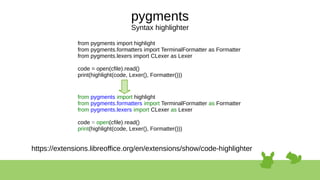 pygments
Syntax highlighter
from pygments import highlight
from pygments.formatters import TerminalFormatter as Formatter
from pygments.lexers import CLexer as Lexer
code = open(cfile).read()
print(highlight(code, Lexer(), Formatter()))
from pygments import highlight
from pygments.formatters import TerminalFormatter as Formatter
from pygments.lexers import CLexer as Lexer
code = open(cfile).read()
print(highlight(code, Lexer(), Formatter()))
https://extensions.libreoffice.org/en/extensions/show/code-highlighter
 