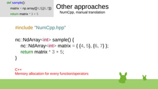Other approaches
NumCpp, manual translation
#include "NumCpp.hpp"
nc::NdArray<int> sample() {
nc::NdArray<int> matrix = { {4, 5}, {6, 7} };
return matrix * 3 + 5;
}
def sample():
matrix = np.array([[4,5],[6,7]])
return matrix * 3 + 5
C++
Memory allocation for every function/operators
 