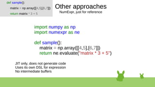 Other approaches
NumExpr, just for reference
import numpy as np
import numexpr as ne
def sample():
matrix = np.array([[4,5],[6,7]])
return ne.evaluate("matrix * 3 + 5")
def sample():
matrix = np.array([[4,5],[6,7]])
return matrix * 3 + 5
JIT only, does not generate code
Uses its own DSL for expression
No intermediate buffers
 