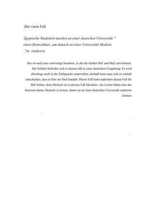 :Der vierte Fall


Ägyptische Studenten machen an einer deutschen Universität "
einen Deutschkurs, um danach an einer Universität Medizin
."zu studieren


  Das ist auch eine schwierige Situation, in der die beiden DaF und DaZ sein können.
      Die Schüler befinden sich in diesem fall in einer deutschen Umgebung. Es wird
     allerdings auch in die Zielsprache unterrichtet, deshalb kann man sich zu schnell
 entscheiden, dass es hier um DaZ handelt. Dieser Fall kann auβerdem diesen Fall für
     DaF halten, denn Deutsch ist in diesem Fall fakultativ, die Lerner haben also das
Interesse daran, Deutsch zu lernen, damit sie an einer deutschen Universität studieren
                                                                             .können




             .
                                                                                     .




                                                                                     .
 