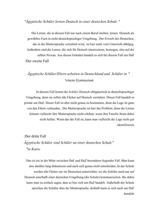 "Ägyptische Schüler lernen Deutsch in einer deutschen Schule "


     Die Lerner, die in diesem Fall nur nach einem Beruf streben, lernen Deutsch als
  gewähltes Fach in nicht-deutschsprachiger Umgebung.. Der Erwerb des Deutschen,
      das in die Muttersprache vermittelt wird, ist hier stark vom Unterricht abhägig.
  Außerdem sind die Lerner, die sich für Deutsch interresieren, homogen, also auf der
          selben Niveau. Aus diesen Gründen handelt es sich bei diesem Fall um DaF
:Der zweite Fall


  Ägyptische Schüler/Eltern arbeiten in Deutschland und Schüler in "
                               "einem Gymnasium


         In diesem Fall lernen die Schüler Deutsch obligatorisch in deutschsprachiger
 Umgebung, denn sie sollen alle Fächer auf Deutsch verstehen. Dieser Fall handelt es
primär um DaZ. Dieser Fall ist aber nicht genau zu bestimmen, denn die Lage ist ganz
  von den Eltern verbunden.. Die Muttersprache ist hier das Problem, denn die Lerner
    können vielleicht ihre Muttersprache nicht erleben, wenn ihre Familie ihnen dabei
           nicht helfen. Wenn das der Fall ist, kann man vielleicht die Lage nicht gut
                                                                       .identifizieren


:Der dritte Fall
Ägyptische Schüler sind Schüler an einer deutschen Schule "
 "in Kairo


 Das ist ein in der Mitte zwischen DaF und DaZ besonderer liegender Fall. Man kann
   also darüber lang diskutieren und auch sich genau nicht entscheiden..In der Schule
       werden alle Fächer nur im Deutschen unterrichtet, wo die Schüler auch nur auf
Deutsch innerhalb einer deutschen Umgebung (die Schule) kommunizieren. Bis dahin
 kann man zu einfach sagen, dass es hier sich um DaZ handelt. Auβerhalb der Schule
     sprechen die Schüler aber die Muttersprache, deshalb kann es sich auch um DaF
                                                                             .handeln
 