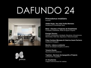 DAFUNDO 24 Primusdomus imobiliária   Promotor Atelier Bugio, Arq João Favila Meneses Arquitectura e Coordenação Geral Betar - Estudos e Projectos de Estabilidade Fundações, Estabilidade, Redes de Águas e Esgotos Energia Técnica Acústica, Climatização e Ventilação, Elevadores, Infra-estruturas, Electricidade, Rede Gás, Segurança e Telecomunicações Filipa Cardoso Menezes & Catarina Assis Pacheco Arquitectura Paisagista Deviris - natura e ambiente Estudo de avaliação energética do edifício Teixeira Duarte Reconhecimento Geotécnico Topdraw - Serviços de topografia e Projecto Levantamento Topográfico 4+ Arquitectos Imagens tridimensionais foto realistas Clique para voltar primus domus 