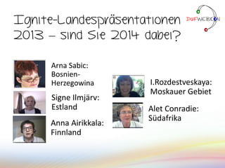 Anna Airikkala:
Finnland
Ignite-Landespräsentationen
2013 – sind Sie 2014 dabei?
Alet Conradie:
Südafrika
I.Rozdestveskaya:
Moskauer Gebiet
Signe Ilmjärv:
Estland
Arna Sabic:
Bosnien-
Herzegowina
 