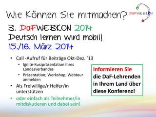 • Call -Aufruf für Beiträge Okt-Dez. `13
• Ignite-Kurzpräsentation Ihres
Landesverbandes
• Präsentation; Workshop; Webtour
anmelden
• Als Freiwillige/r Helfer/in
unterstützen
• oder einfach als Teilnehmer/in
mitdiskutieren und dabei sein!
3. DaFWEBKON 2014
Deutsch lernen wird mobil!
15./16. März 2014
Wie können Sie mitmachen?
Informieren Sie
die DaF-Lehrenden
in Ihrem Land über
diese Konferenz!
 